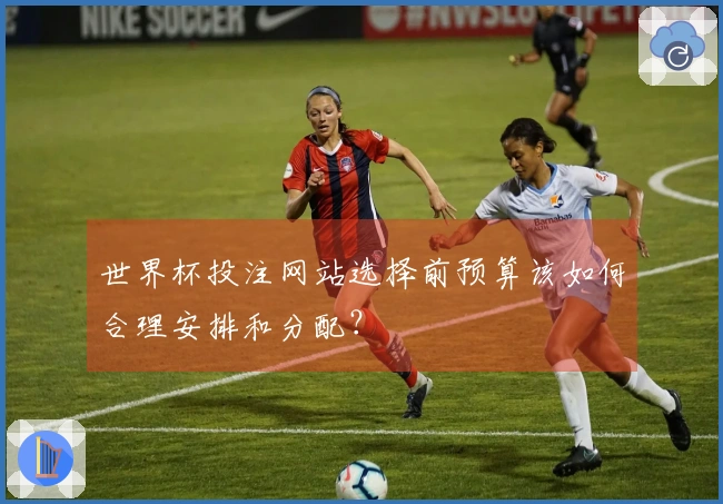 世界杯投注网站选择前预算该如何合理安排和分配？